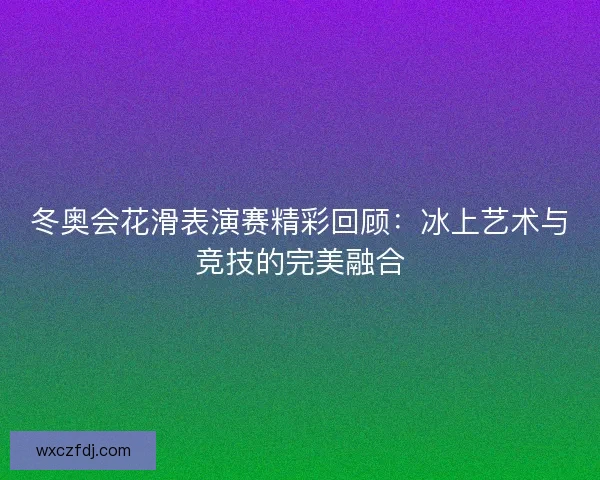 冬奥会花滑表演赛精彩回顾:冰上艺术与竞技的完美融合 冬奥会花滑表演赛精彩回顾:冰上艺术与竞技的完美融合