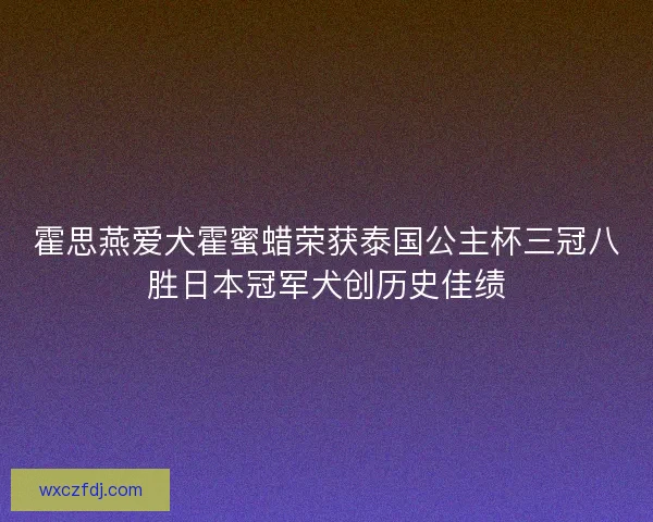 霍思燕爱犬霍蜜蜡荣获泰国公主杯三冠八胜日本冠军犬创历史佳绩 霍思燕爱犬霍蜜蜡荣获泰国公主杯三冠八胜日本冠军犬创历史佳绩