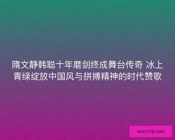 隋文静韩聪十年磨剑终成舞台传奇 冰上青绿绽放中国风与拼搏精神的时代赞歌 隋文静韩聪十年磨剑终成舞台传奇 冰上青绿绽放中国风与拼搏精神的时代赞歌