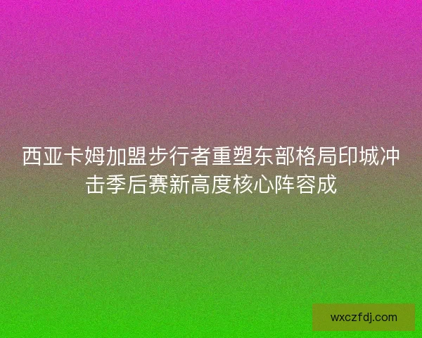 西亚卡姆加盟步行者重塑东部格局印城冲击季后赛新高度核心阵容成 西亚卡姆加盟步行者重塑东部格局印城冲击季后赛新高度核心阵容成
