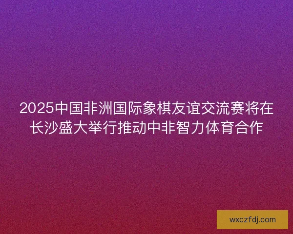 2025中国非洲国际象棋友谊交流赛将在长沙盛大举行推动中非智力体育合作 2025中国非洲国际象棋友谊交流赛将在长沙盛大举行推动中非智力体育合作