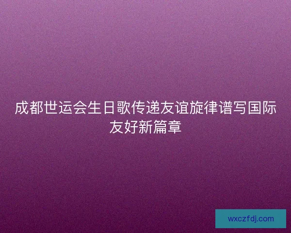 成都世运会生日歌传递友谊旋律谱写国际友好新篇章