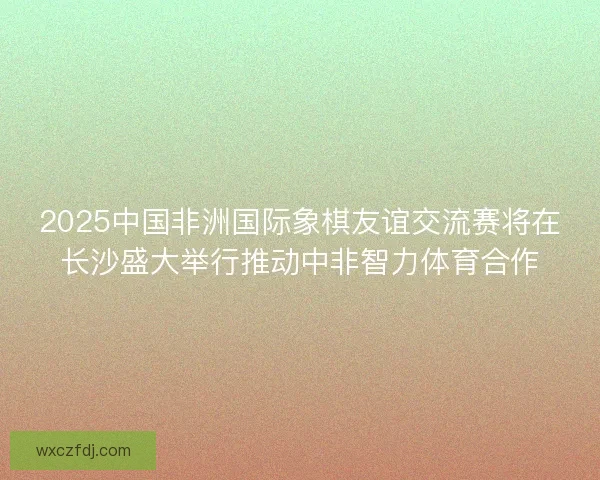 2025中国非洲国际象棋友谊交流赛将在长沙盛大举行推动中非智力体育合作 2025中国非洲国际象棋友谊交流赛将在长沙盛大举行推动中非智力体育合作