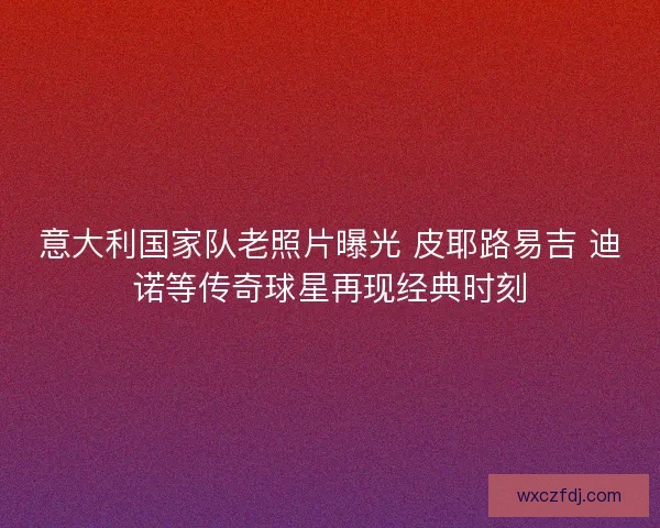 意大利国家队老照片曝光 皮耶路易吉 迪诺等传奇球星再现经典时刻 意大利国家队老照片曝光 皮耶路易吉 迪诺等传奇球星再现经典时刻