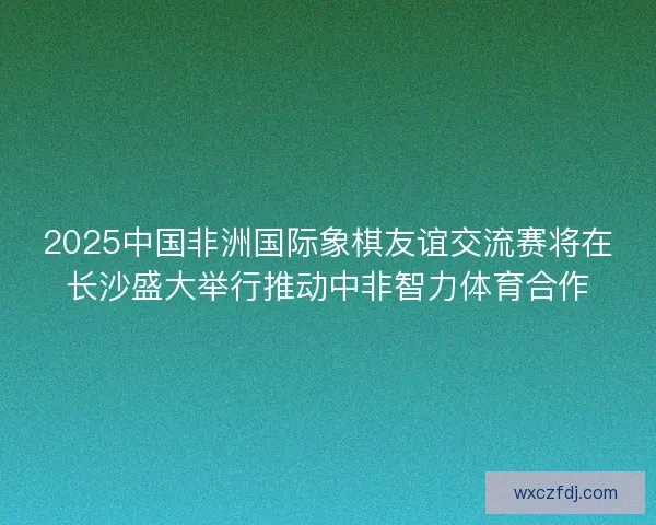 2025中国非洲国际象棋友谊交流赛将在长沙盛大举行推动中非智力体育合作 2025中国非洲国际象棋友谊交流赛将在长沙盛大举行推动中非智力体育合作