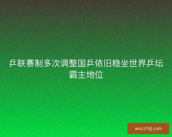 乒联赛制多次调整国乒依旧稳坐世界乒坛霸主地位 乒联赛制多次调整国乒依旧稳坐世界乒坛霸主地位