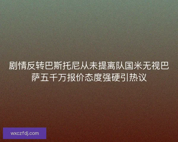 剧情反转巴斯托尼从未提离队国米无视巴萨五千万报价态度强硬引热议 剧情反转巴斯托尼从未提离队国米无视巴萨五千万报价态度强硬引热议