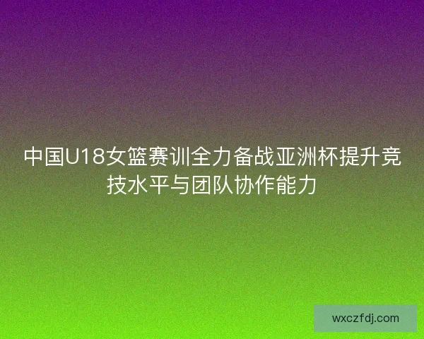 中国U18女篮赛训全力备战亚洲杯提升竞技水平与团队协作能力 中国U18女篮赛训全力备战亚洲杯提升竞技水平与团队协作能力