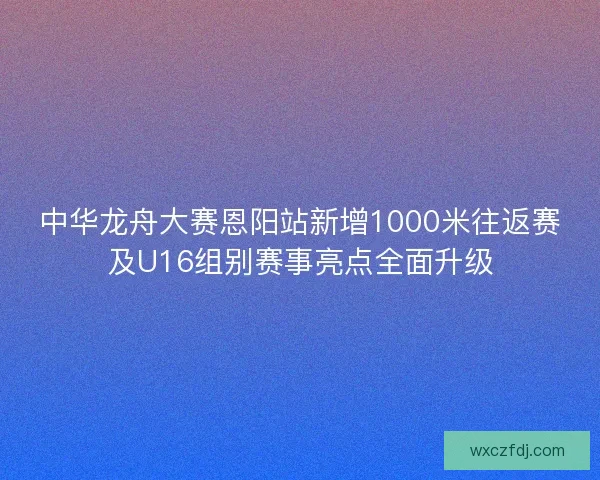 中华龙舟大赛恩阳站新增1000米往返赛及U16组别赛事亮点全面升级 中华龙舟大赛恩阳站新增1000米往返赛及U16组别赛事亮点全面升级