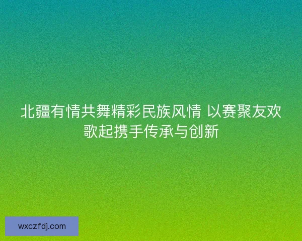 北疆有情共舞精彩民族风情 以赛聚友欢歌起携手传承与创新