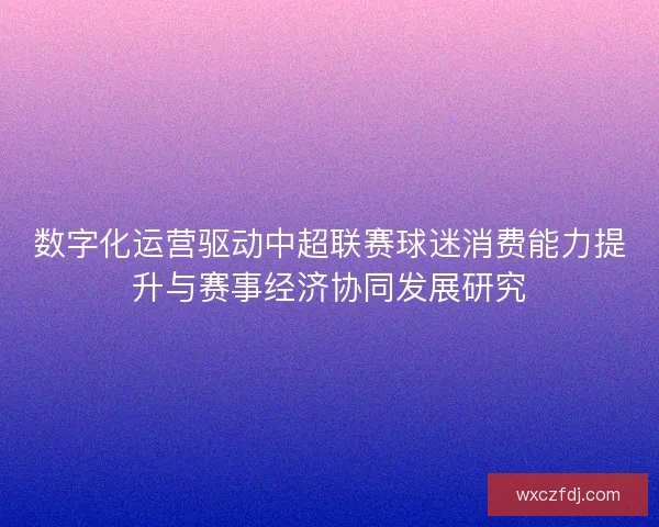 数字化运营驱动中超联赛球迷消费能力提升与赛事经济协同发展研究